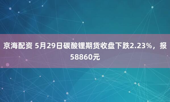 京海配资 5月29日碳酸锂期货收盘下跌2.23%，报58860元