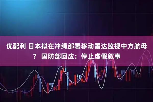 优配利 日本拟在冲绳部署移动雷达监视中方航母？ 国防部回应：停止虚假叙事