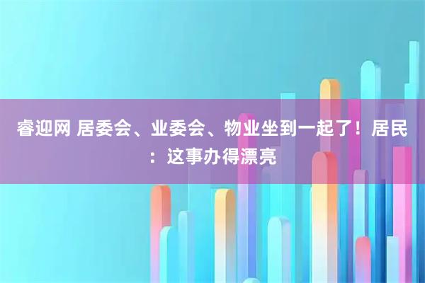 睿迎网 居委会、业委会、物业坐到一起了！居民：这事办得漂亮