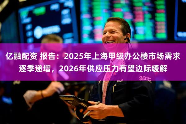 亿融配资 报告：2025年上海甲级办公楼市场需求逐季递增，2026年供应压力有望边际缓解