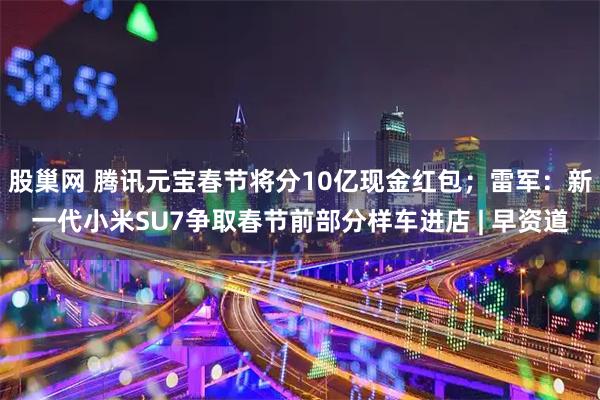 股巢网 腾讯元宝春节将分10亿现金红包；雷军：新一代小米SU7争取春节前部分样车进店 | 早资道