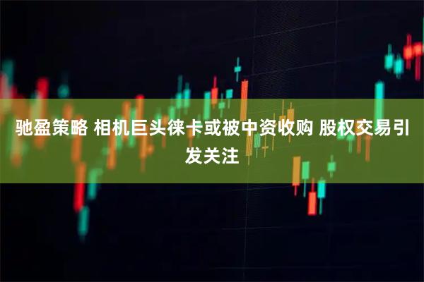 驰盈策略 相机巨头徕卡或被中资收购 股权交易引发关注