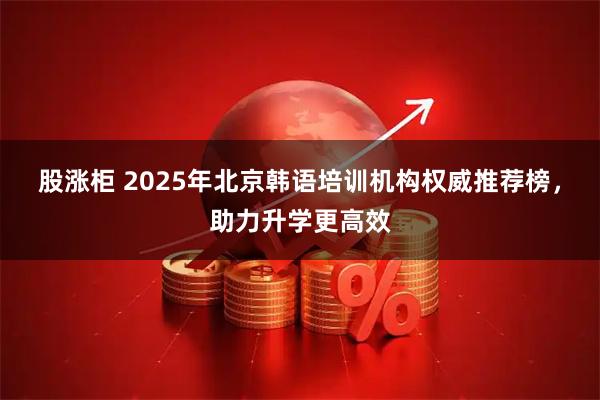 股涨柜 2025年北京韩语培训机构权威推荐榜，助力升学更高效