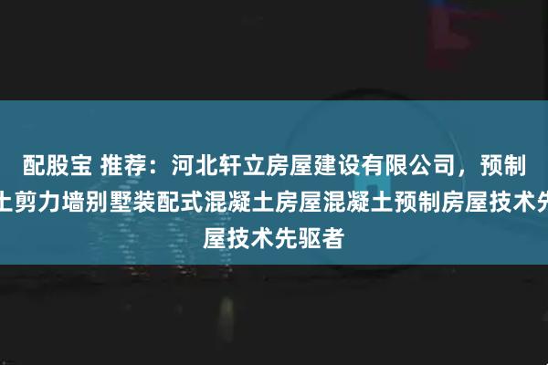 配股宝 推荐：河北轩立房屋建设有限公司，预制混凝土剪力墙别墅装配式混凝土房屋混凝土预制房屋技术先驱者