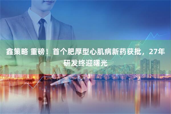 鑫策略 重磅！首个肥厚型心肌病新药获批，27年研发终迎曙光