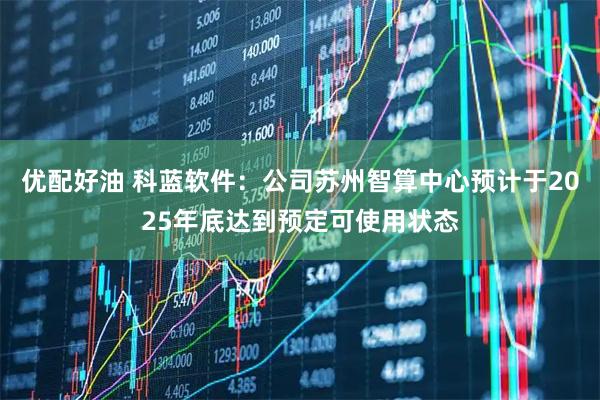 优配好油 科蓝软件：公司苏州智算中心预计于2025年底达到预定可使用状态