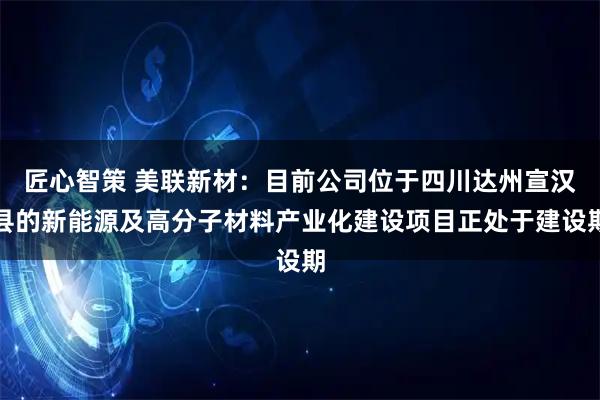 匠心智策 美联新材：目前公司位于四川达州宣汉县的新能源及高分子材料产业化建设项目正处于建设期