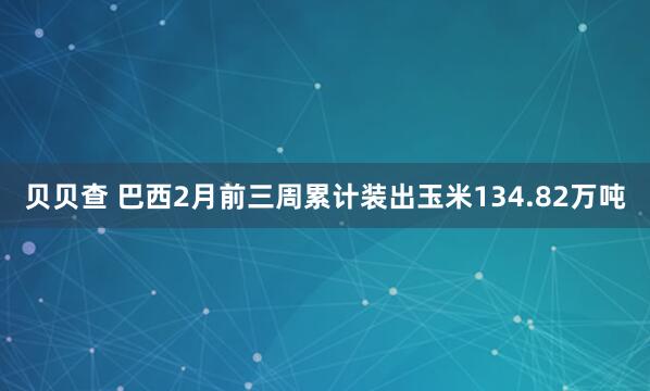 贝贝查 巴西2月前三周累计装出玉米134.82万吨