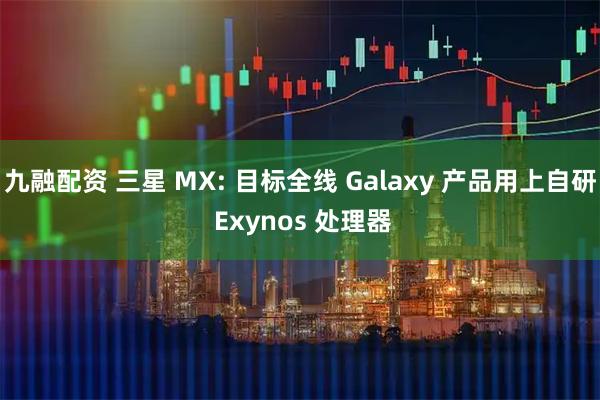 九融配资 三星 MX: 目标全线 Galaxy 产品用上自研 Exynos 处理器