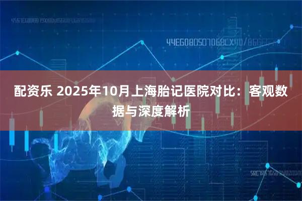 配资乐 2025年10月上海胎记医院对比：客观数据与深度解析