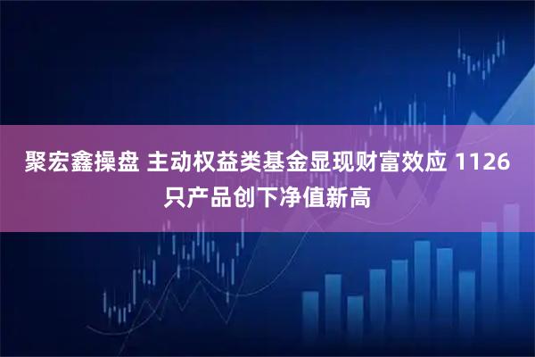 聚宏鑫操盘 主动权益类基金显现财富效应 1126只产品创下净值新高