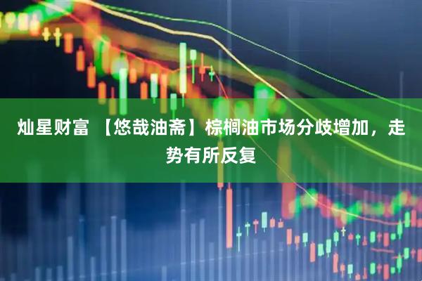 灿星财富 【悠哉油斋】棕榈油市场分歧增加，走势有所反复