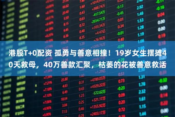 港股T+0配资 孤勇与善意相撞！19岁女生摆摊40天救母，40万善款汇聚，枯萎的花被善意救活