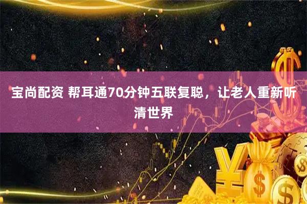 宝尚配资 帮耳通70分钟五联复聪，让老人重新听清世界
