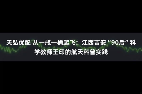 天弘优配 从一瓶一桶起飞：江西吉安“90后”科学教师王印的航天科普实践