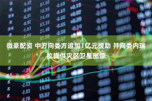 微豪配资 中方向委方追加1亿元援助 并向委内瑞拉提供灾区卫星图像