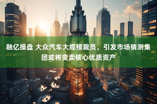 融亿操盘 大众汽车大规模裁员，引发市场猜测集团或将变卖核心优质资产